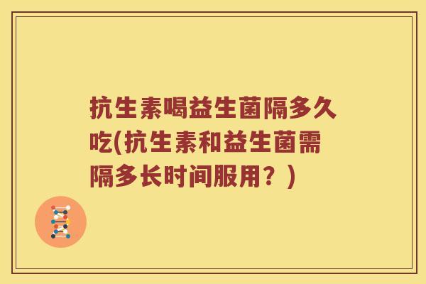 抗生素喝益生菌隔多久吃(抗生素和益生菌需隔多长时间服用？)