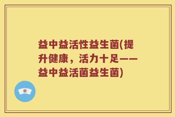 益中益活性益生菌(提升健康，活力十足——益中益活菌益生菌)