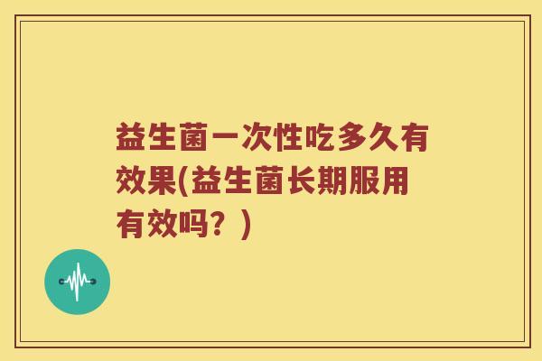 益生菌一次性吃多久有效果(益生菌长期服用有效吗?) 益生菌一次性吃多久有效果(益生菌长期服用有效吗?)