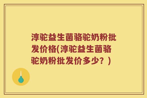 淳驼益生菌骆驼奶粉批发价格(淳驼益生菌骆驼奶粉批发价多少？)