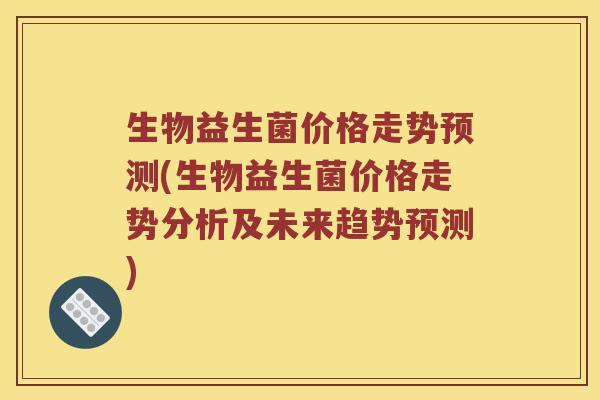 生物益生菌价格走势预测(生物益生菌价格走势分析及未来趋势预测)