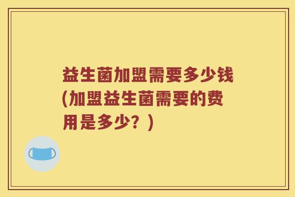 益生菌加盟需要多少钱(加盟益生菌需要的费用是多少？)