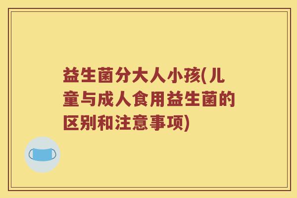 益生菌分大人小孩(儿童与成人食用益生菌的区别和注意事项) 益生菌分大人小孩(儿童与成人食用益生菌的区别和注意事项)
