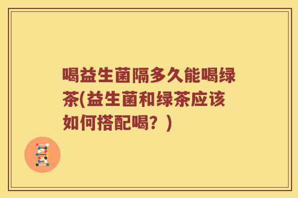 喝益生菌隔多久能喝绿茶(益生菌和绿茶应该如何搭配喝？)