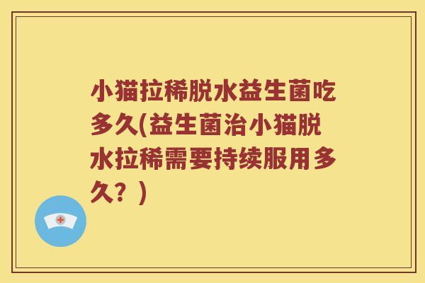 小猫拉稀脱水益生菌吃多久(益生菌治小猫脱水拉稀需要持续服用多久？)