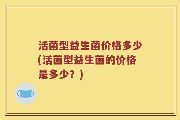 活菌型益生菌价格多少(活菌型益生菌的价格是多少？)