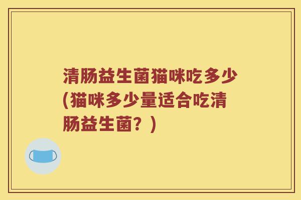 清肠益生菌猫咪吃多少(猫咪多少量适合吃清肠益生菌?) 清肠益生菌猫咪吃多少(猫咪多少量适合吃清肠益生菌?)