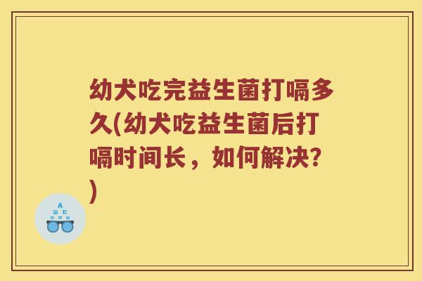 幼犬吃完益生菌打嗝多久(幼犬吃益生菌后打嗝时间长，如何解决？)