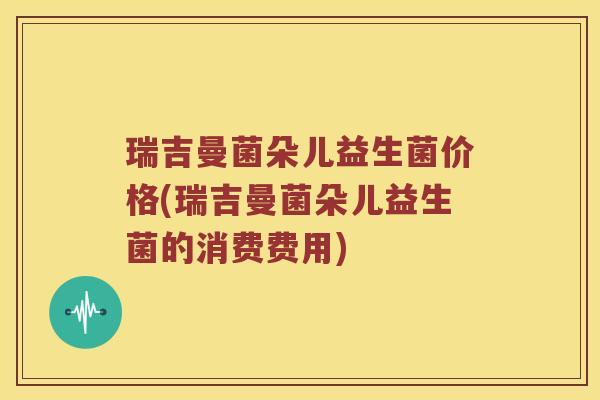 瑞吉曼菌朵儿益生菌价格(瑞吉曼菌朵儿益生菌的消费费用)