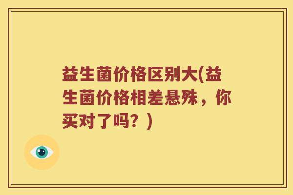 益生菌价格区别大(益生菌价格相差悬殊，你买对了吗？)