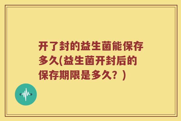 开了封的益生菌能保存多久(益生菌开封后的保存期限是多久？)