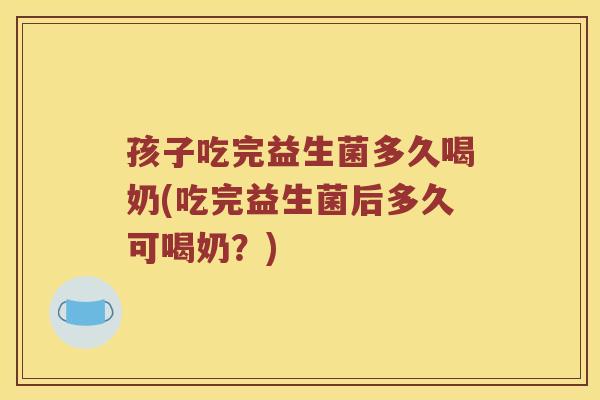孩子吃完益生菌多久喝奶(吃完益生菌后多久可喝奶？)