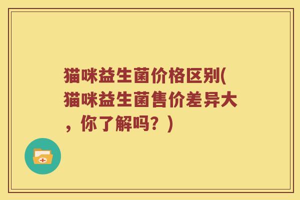 猫咪益生菌价格区别(猫咪益生菌售价差异大，你了解吗？)