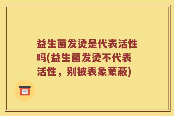 益生菌发烫是代表活性吗(益生菌发烫不代表活性，别被表象蒙蔽)