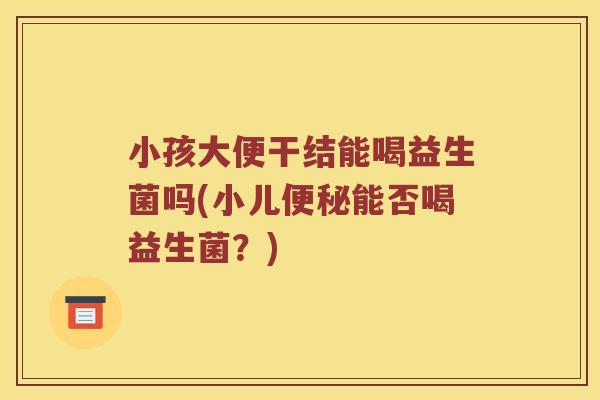 小孩大便干结能喝益生菌吗(小儿便秘能否喝益生菌？)