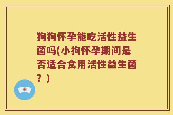 狗狗怀孕能吃活性益生菌吗(小狗怀孕期间是否适合食用活性益生菌？)