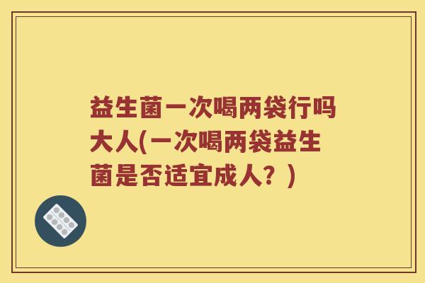 益生菌一次喝两袋行吗大人(一次喝两袋益生菌是否适宜成人？)
