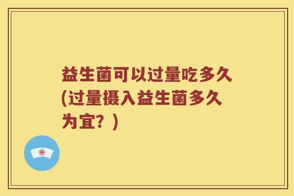 益生菌可以过量吃多久(过量摄入益生菌多久为宜？)