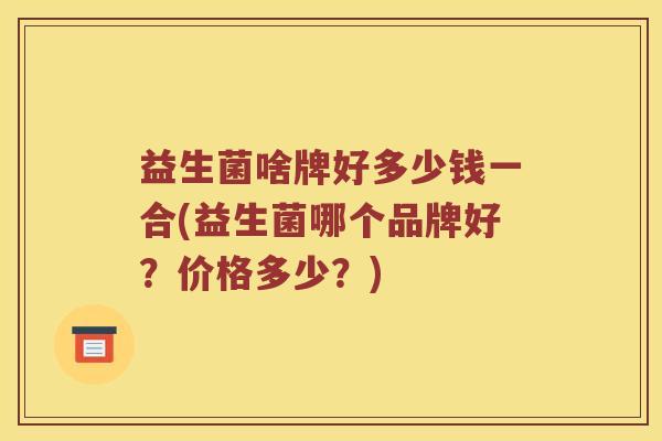 益生菌啥牌好多少钱一合(益生菌哪个品牌好?价格多少?) 益生菌啥牌好多少钱一合(益生菌哪个品牌好?价格多少?)