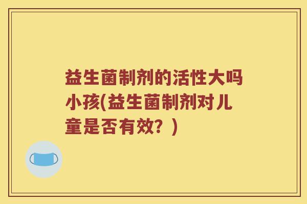 益生菌制剂的活性大吗小孩(益生菌制剂对儿童是否有效？)