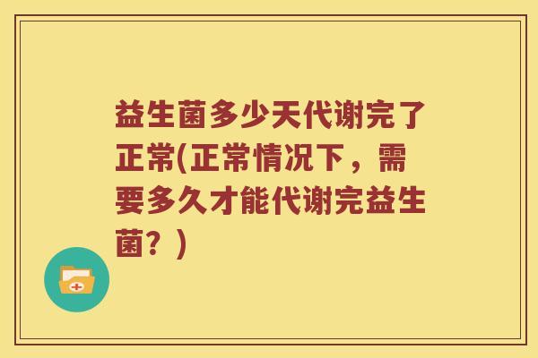 益生菌多少天代谢完了正常(正常情况下，需要多久才能代谢完益生菌？)
