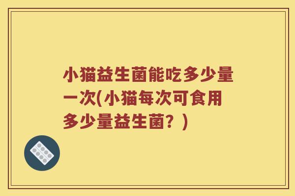 小猫益生菌能吃多少量一次(小猫每次可食用多少量益生菌？)