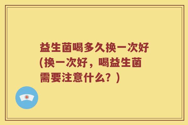 益生菌喝多久换一次好(换一次好，喝益生菌需要注意什么？)