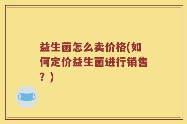 益生菌怎么卖价格(如何定价益生菌进行销售?) 益生菌怎么卖价格(如何定价益生菌进行销售?)