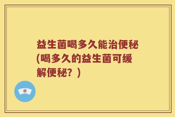 益生菌喝多久能治便秘(喝多久的益生菌可缓解便秘？)