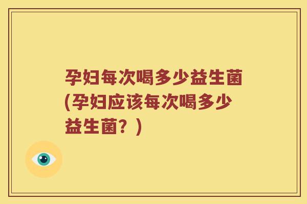 孕妇每次喝多少益生菌(孕妇应该每次喝多少益生菌？)