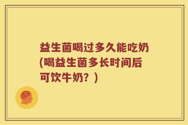 益生菌喝过多久能吃奶(喝益生菌多长时间后可饮牛奶?) 益生菌喝过多久能吃奶(喝益生菌多长时间后可饮牛奶?)