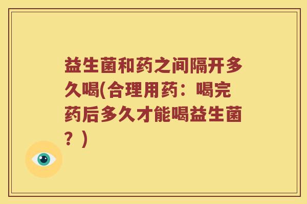 益生菌和药之间隔开多久喝(合理用药：喝完药后多久才能喝益生菌？)