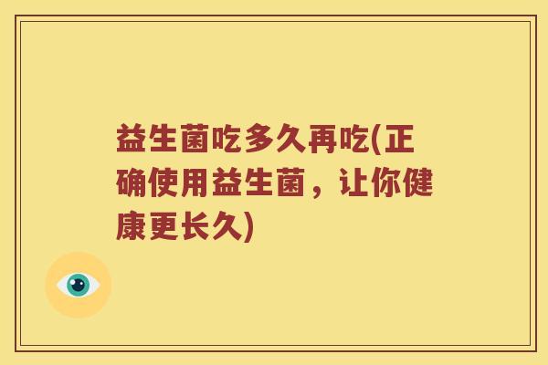 益生菌吃多久再吃(正确使用益生菌，让你健康更长久)