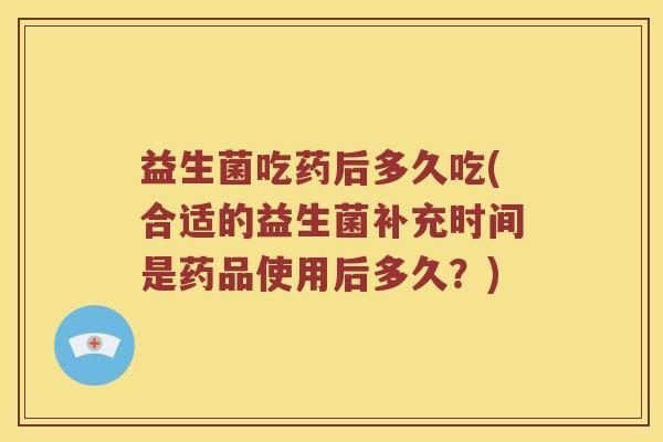 益生菌吃药后多久吃(合适的益生菌补充时间是药品使用后多久？)