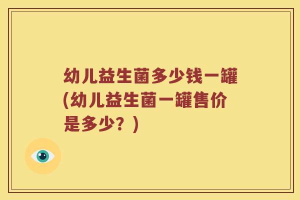 幼儿益生菌多少钱一罐(幼儿益生菌一罐售价是多少？)