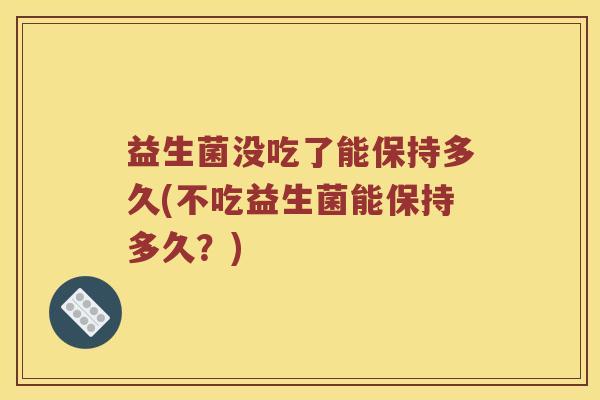 益生菌没吃了能保持多久(不吃益生菌能保持多久？)