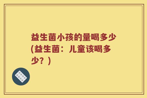 益生菌小孩的量喝多少(益生菌：儿童该喝多少？)