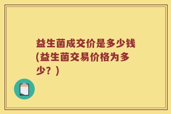 益生菌成交价是多少钱(益生菌交易价格为多少？)