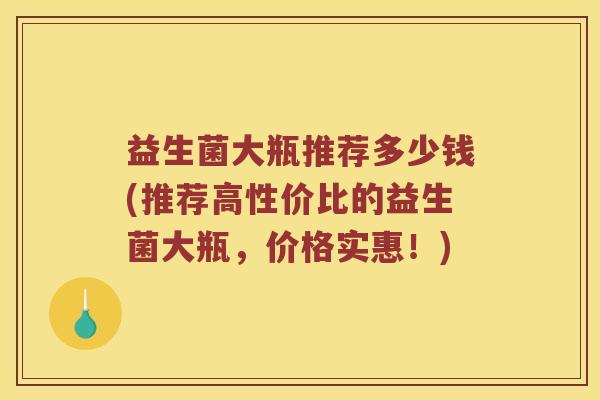 益生菌大瓶推荐多少钱(推荐高性价比的益生菌大瓶，价格实惠！)