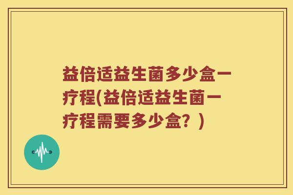 益倍适益生菌多少盒一疗程(益倍适益生菌一疗程需要多少盒？)