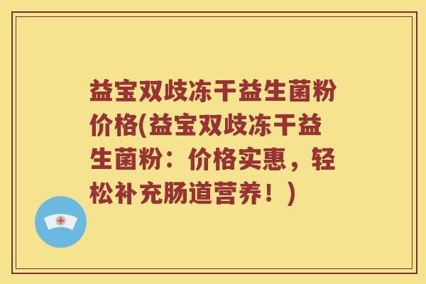 益宝双歧冻干益生菌粉价格(益宝双歧冻干益生菌粉:价格实惠,轻松补充肠道营养!) 益宝双歧冻干益生菌粉价格(益宝双歧冻干益生菌粉:价格实惠,轻松补充肠道营养!)