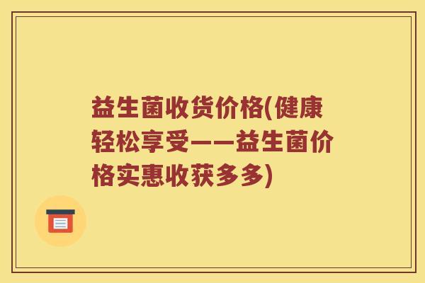 益生菌收货价格(健康轻松享受——益生菌价格实惠收获多多) 益生菌收货价格(健康轻松享受——益生菌价格实惠收获多多)