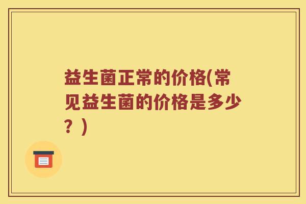 益生菌正常的价格(常见益生菌的价格是多少?) 益生菌正常的价格(常见益生菌的价格是多少?)
