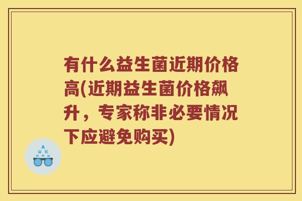 有什么益生菌近期价格高(近期益生菌价格飙升，专家称非必要情况下应避免购买)