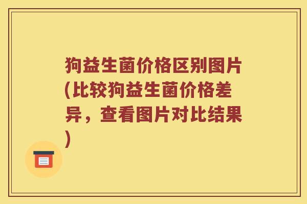 狗益生菌价格区别图片(比较狗益生菌价格差异，查看图片对比结果)