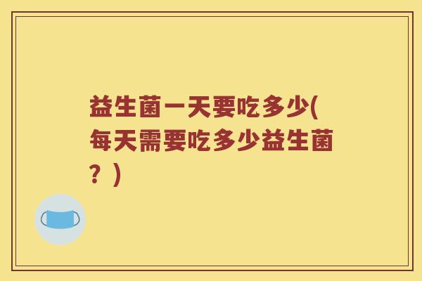 益生菌一天要吃多少(每天需要吃多少益生菌?) 益生菌一天要吃多少(每天需要吃多少益生菌?)