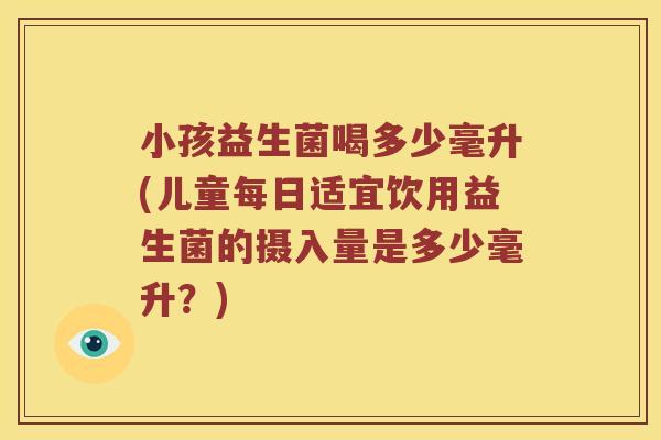 小孩益生菌喝多少毫升(儿童每日适宜饮用益生菌的摄入量是多少毫升?) 小孩益生菌喝多少毫升(儿童每日适宜饮用益生菌的摄入量是多少毫升?)