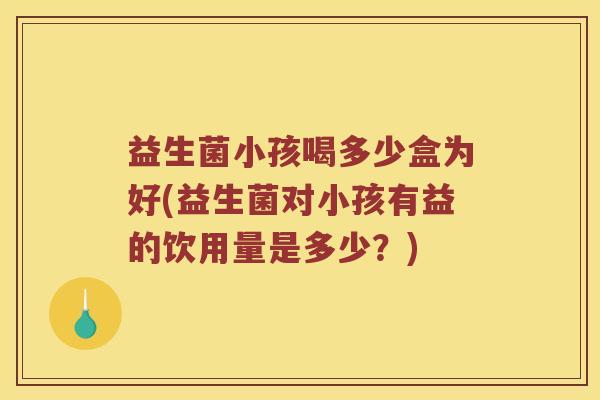 益生菌小孩喝多少盒为好(益生菌对小孩有益的饮用量是多少?) 益生菌小孩喝多少盒为好(益生菌对小孩有益的饮用量是多少?)