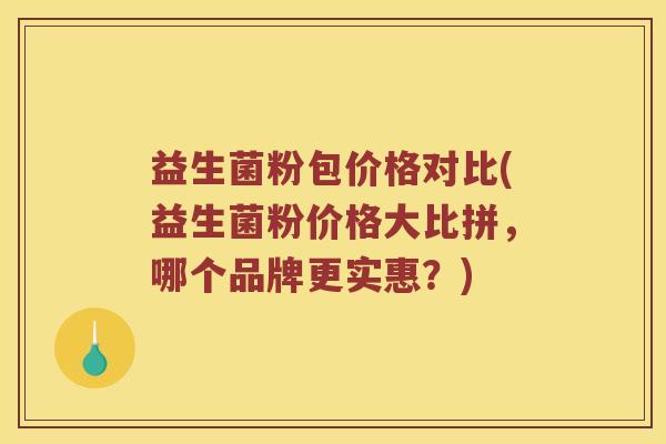 益生菌粉包价格对比(益生菌粉价格大比拼,哪个品牌更实惠?) 益生菌粉包价格对比(益生菌粉价格大比拼,哪个品牌更实惠?)