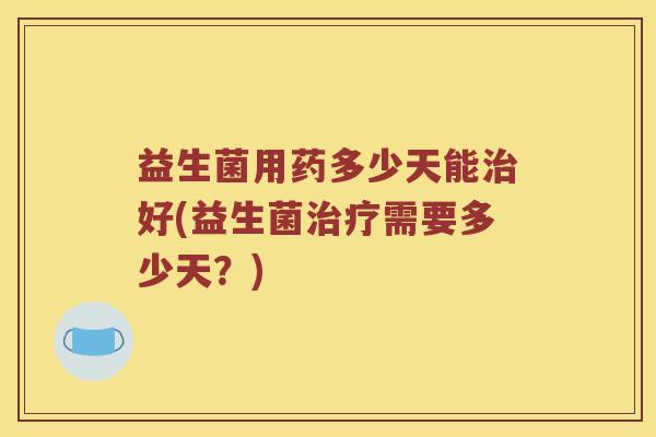 益生菌用药多少天能治好(益生菌治疗需要多少天？)